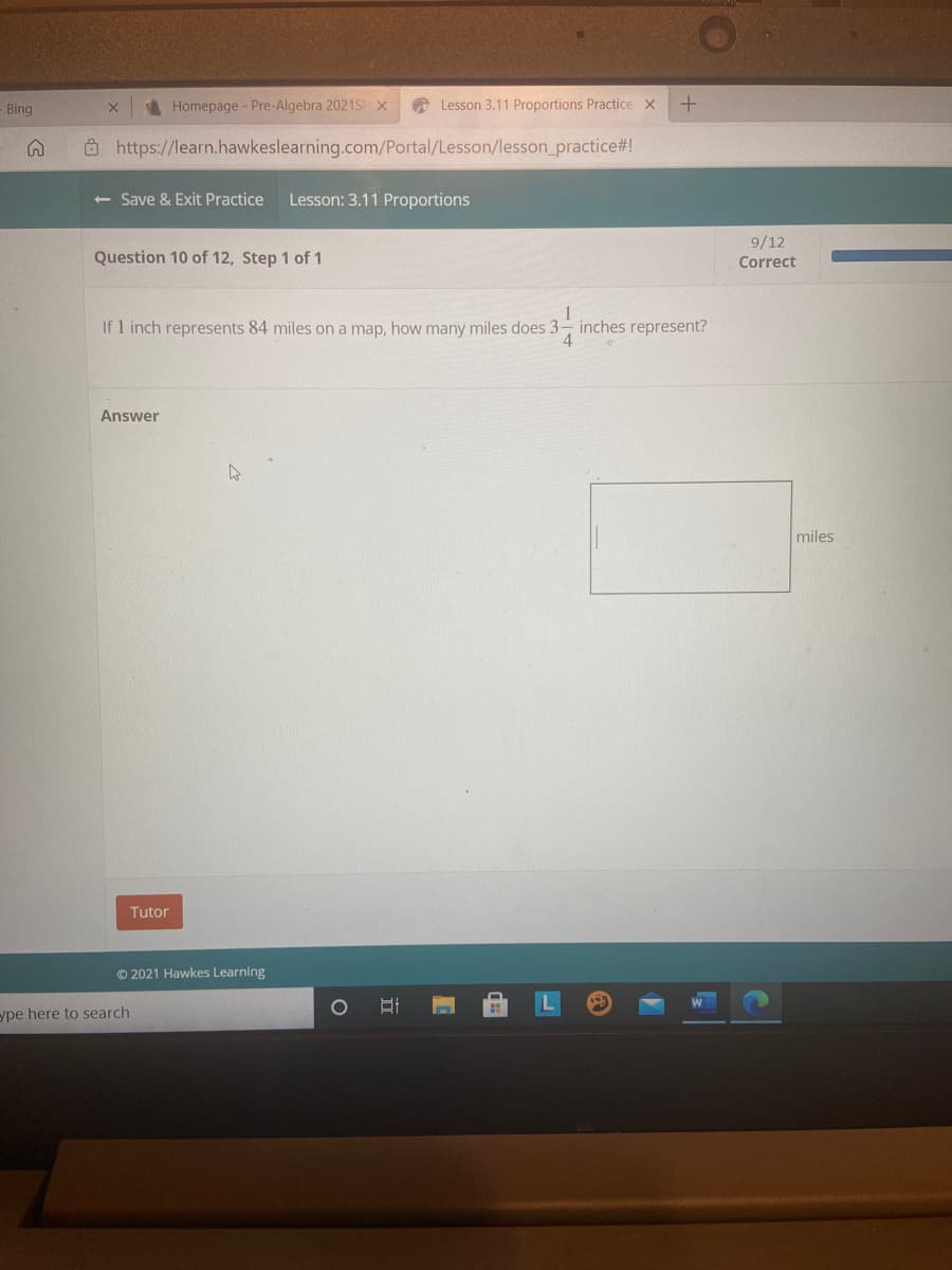 Bing
Homepage - Pre-Algebra 2021S x
A Lesson 3.11 Proportions Practice X
Ô https://learn.hawkeslearning.com/Portal/Lesson/lesson_practice#!
+ Save & Exit Practice
Lesson: 3.11 Proportions
9/12
Question 10 of 12, Step 1 of 1
Correct
If 1 inch represents 84 miles on a map, how many miles does 3- inches represent?
Answer
miles
Tutor
© 2021 Hawkes Learning
ype here to search
