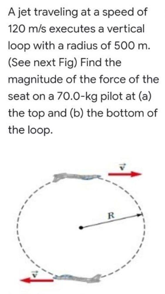 A jet traveling at a speed of
120 m/s executes a vertical
loop with a radius of 500 m.
(See next Fig) Find the
magnitude of the force of the
seat on a 70.0-kg pilot at (a)
the top and (b) the bottom of
the loop.
R
