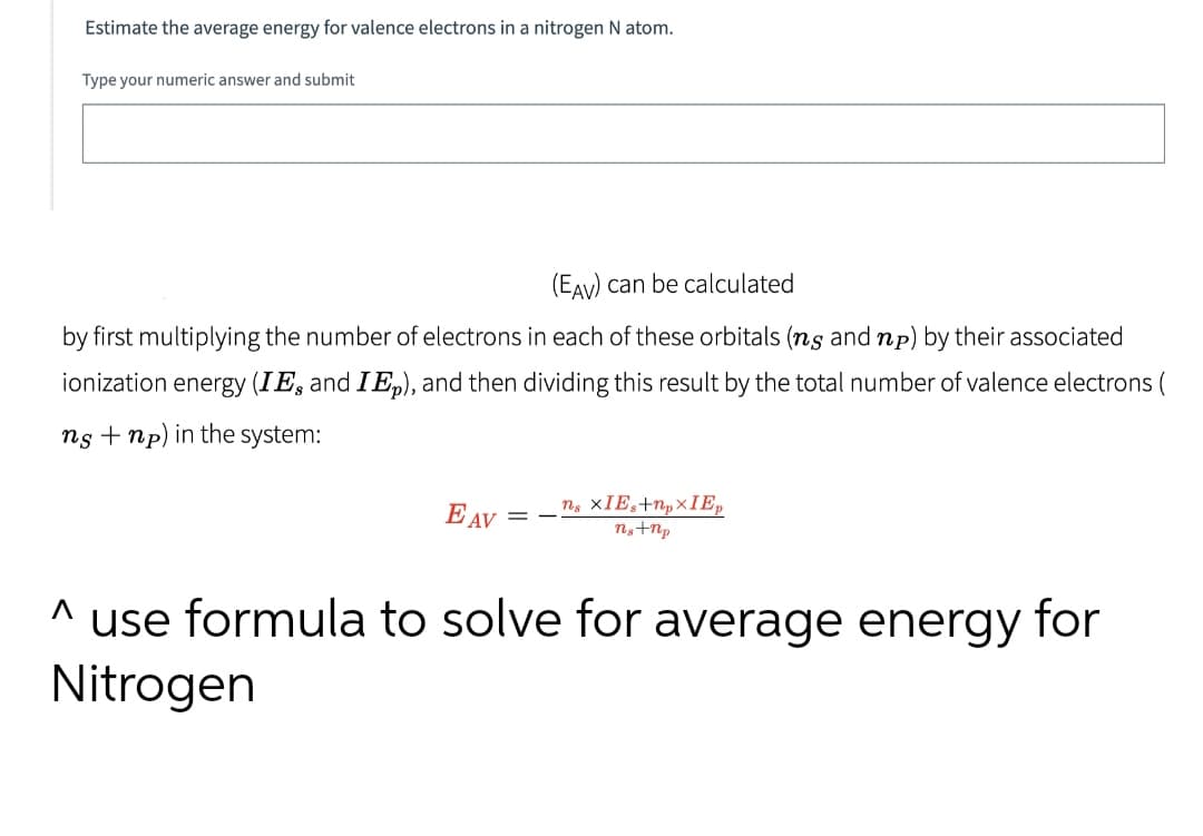Estimate the average energy for valence electrons in a nitrogen N atom.
Type your numeric answer and submit
(EAv) can be calculated
by first multiplying the number of electrons in each of these orbitals (ns and np) by their associated
ionization energy (IE, and IE,), and then dividing this result by the total number of valence electrons (
ns +np) in the system:
= - ns XIE,+N,×IE,
ng+Np
E AV
^ use formula to solve for average energy for
Nitrogen
