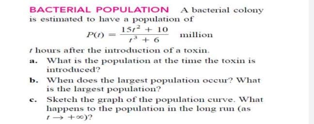 BACTERIAL POPULATION A bacterial colony
is estimated to have a population of
1512 + 10
13 + 6
t hours after the introduction of a toxin.
P(1) =
million
a. What is the population at the time the toxin is
introduced?
b. When does the largest population occur? What
is the largest population?
Sketch the graph of the population curve. What
happens to the population in the long run (as
t→ +0)?
c.
