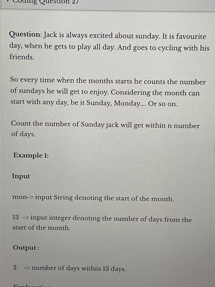 Question: Jack always excited about sunday. It is favourite
day, when he gets to play all day. And goes to cycling with his
friends.
So every time when the months starts he counts the number
of sundays he will get to enjoy. Considering the month can
start with any day, be it Sunday, Monday.... Or so on.
Count the number of Sunday jack will get within n number
of days.
Example 1:
Input
on 27
mon-> input String denoting the start of the month.
13 -> input integer denoting the number of days from the
start of the month.
Output:
2
-> number of days within 13 days.
Explanatio