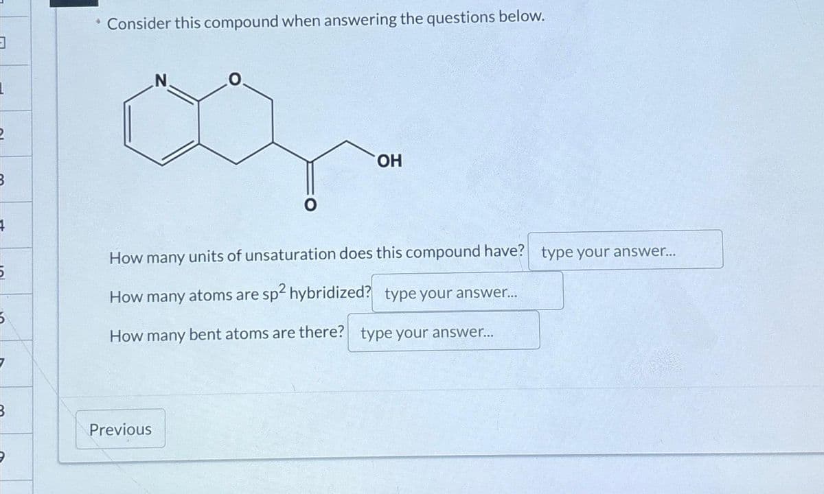 3
Consider this compound when answering the questions below.
OH
How many units of unsaturation does this compound have? type your answer...
How many atoms are sp² hybridized? type your answer...
How many bent atoms are there? type your answer...
Previous