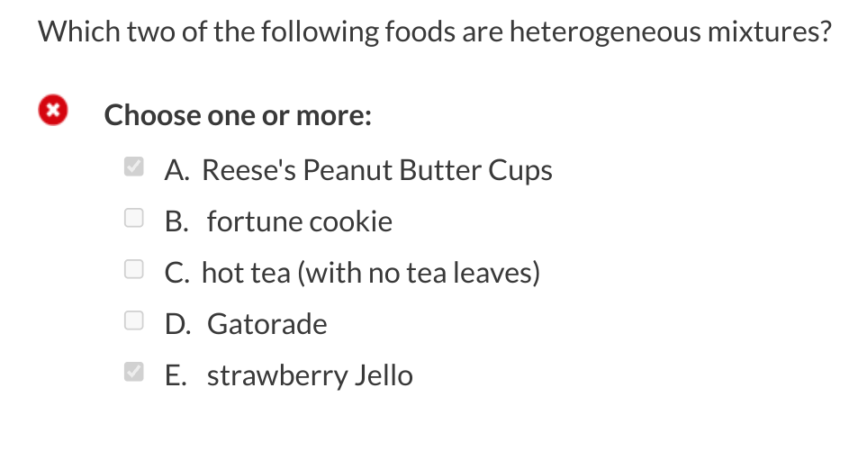 Which two of the following foods are heterogeneous mixtures?
x
Choose one or more:
A. Reese's Peanut Butter Cups
B. fortune cookie
C. hot tea (with no tea leaves)
D. Gatorade
E. strawberry Jello