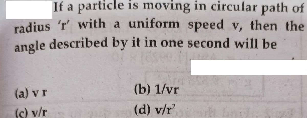 If a particle is moving in circular path of
radius 'r' with a uniform speed v, then the
angle described by it in one second will be
(a) v r
(b) 1/vr
(c) v/r
(d) v/r

