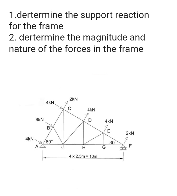 the support reaction
1.dertermine
for the frame
2. dertermine the magnitude and
nature of the forces in the frame
4KN
8kN
A
4KN
B
60°
2KN
с
4KN
D
H
4 x 2.5m 10m
4KN
E
G
30⁰
2kN
F