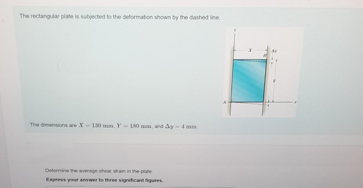 The rectangular plate is subjected to the deformation shown by the dashed line.
The dimensions are X = 130 mm, Y = 180 mm, and Ay: = 4 mm.
Determine the average shear strain in the plate.
Express your answer to three significant figures.
A