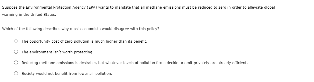 Suppose the Environmental Protection Agency (EPA) wants to mandate that all methane emissions must be reduced to zero in order to alleviate global
warming in the United States.
Which of the following describes why most economists would disagree with this policy?
O The opportunity cost of zero pollution is much higher than its benefit.
O The environment isn't worth protecting.
O Reducing methane emissions is desirable, but whatever levels of pollution firms decide to emit privately are already efficient.
O Society would not benefit from lower air pollution.
