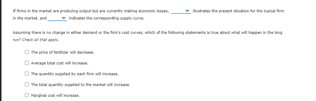 If firms in the market are producing output but are currently making economic losses,
illustrates the present situation for the typical firm
in the market, and
indicates the corresponding supply curve.
Assuming there is no change in either demand or the firm's cost curves, which of the following statements is true about what will happen in the long
run? Check all that apply.
O The price of fertilizer will decrease.
O Average total cost will increase.
O The quantity supplied by each firm will increase.
O The total quantity supplied to the market will increase.
O Marginal cost will increase.
