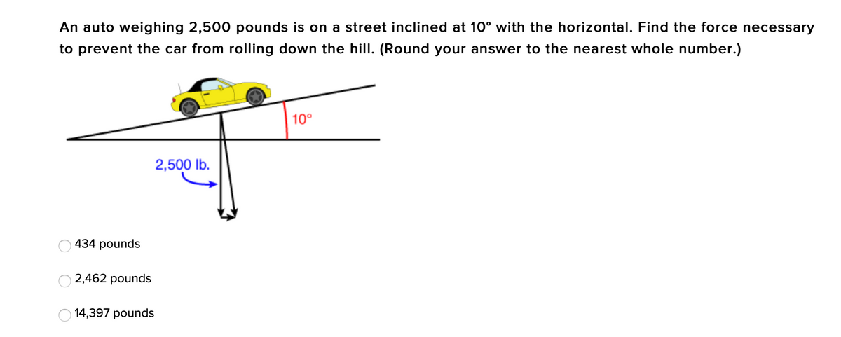 An auto weighing 2,500 pounds is on a street inclined at 10° with the horizontal. Find the force necessary
to prevent the car from rolling down the hill. (Round your answer to the nearest whole number.)
10°
2,500 lb.
O
O
434 pounds
2,462 pounds
14,397 pounds