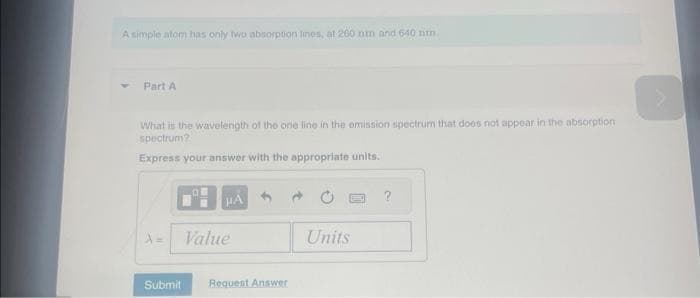 A simple atom has only two absorption lines, at 260 mm and 640 nm.
Part A
What is the wavelength of the one line in the emission spectrum that does not appear in the absorption
spectrum?
Express your answer with the appropriate units.
A=
Submit
OM
HA
Value
Request Answer
Units
?