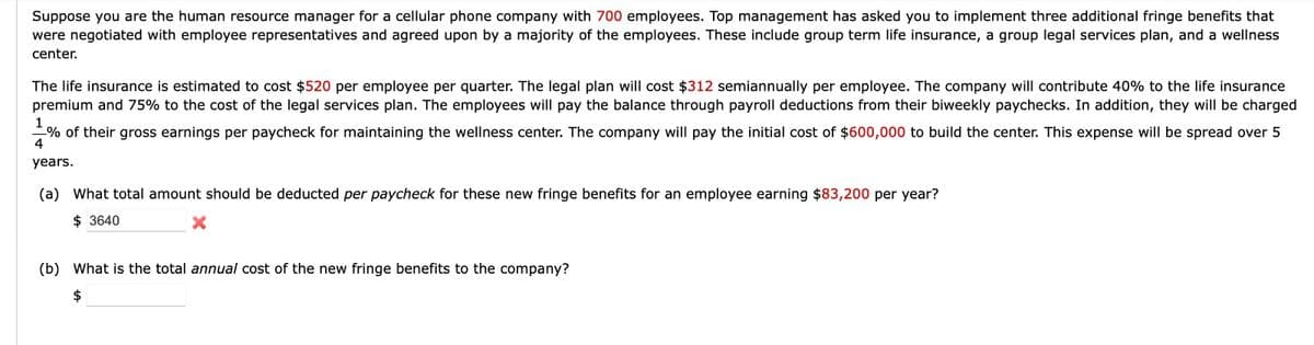 Suppose you are the human resource manager for a cellular phone company with 700 employees. Top management has asked you to implement three additional fringe benefits that
were negotiated with employee representatives and agreed upon by a majority of the employees. These include group term life insurance, a group legal services plan, and a wellness
center.
The life insurance is estimated to cost $520 per employee per quarter. The legal plan will cost $312 semiannually per employee. The company will contribute 40% to the life insurance
premium and 75% to the cost of the legal services plan. The employees will pay the balance through payroll deductions from their biweekly paychecks. In addition, they will be charged
1
% of their gross earnings per paycheck for maintaining the wellness center. The company will pay the initial cost of $600,000 to build the center. This expense will be spread over 5
4
years.
(a) What total amount should be deducted per paycheck for these new fringe benefits for an employee earning $83,200 per year?
$3640
(b) What is the total annual cost of the new fringe benefits to the company?
$