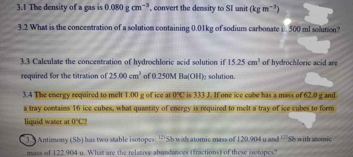 3.1 The density of a gas is 0.080 g cm, convert the density to SI unit (kg m-3)
3.2 What is the concentration of a solution containing 0.01kg of sodium carbonate in 500 ml solution?
3.3 Calculate the concentration of hydrochloric acid solution if 15.25 cm' of hydrochloric acid are
required for the titration of 25.00 cm of 0.250M Ba(OH)2 solution.
3.4 The energy required to melt 1.00 g of ice at 0°C is 333 J. If one ice cube has a mass of 62.0 g and
a tray contains 16 ice cubes, what quantity of energy is required to melt a tray of ice cubes to form
liquid water at 0°C?
3.5 Antimony (Sb) has two stable isotopes: Sb with atomic mass of 120.904 u and 12 Sb with atomic
mass of 122.904 u. What are the relative abundances (fractions) of these isotopes?
