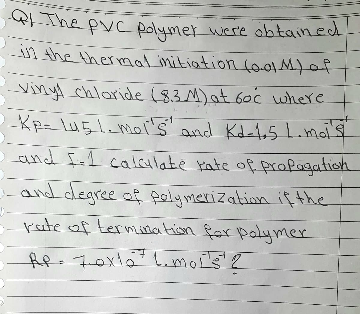 Qf The Pvc polymer were obtained
in the thermal initiation (0.01 M) of
Vinyl chloride (8.3 M) at 60°c where
Kp= 145 1. mol's" and Kd-1.5 L.moi's
and I=1 calculate rate of propagation
and degree of polymerization if the
rate of termination for polymer
RP = 7.0x16 ²1. moi's' ?