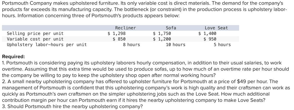 Portsmouth Company makes upholstered furniture. Its only variable cost is direct materials. The demand for the company's
products far exceeds its manufacturing capacity. The bottleneck (or constraint) in the production process is upholstery labor-
hours. Information concerning three of Portsmouth's products appears below:
Recliner
Sofa
Love Seat
Selling price per unit
Variable cost per unit
Upholstery labor-hours per unit
$ 1,298
$ 850
$ 1,750
$ 1,200
10 hours
$ 1,400
$ 950
8 hours
5 hours
Required:
1. Portsmouth is considering paying its upholstery laborers hourly compensation, in addition to their usual salaries, to work
overtime. Assuming that this extra time would be used to produce sofas, up to how much of an overtime rate per hour should
the company be willing to pay to keep the upholstery shop open after normal working hours?
2. A small nearby upholstering company has offered to upholster furniture for Portsmouth at a price of $49 per hour. The
management of Portsmouth is confident that this upholstering company's work is high quality and their craftsmen can work as
quickly as Portsmouth's own craftsmen on the simpler upholstering jobs such as the Love Seat. How much additional
contribution margin per hour can Portsmouth earn if it hires the nearby upholstering company to make Love Seats?
3. Should Portsmouth hire the nearby upholstering company?
