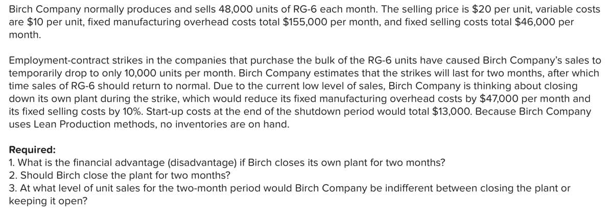 Birch Company normally produces and sells 48,000 units of RG-6 each month. The selling price is $20 per unit, variable costs
are $10 per unit, fixed manufacturing overhead costs total $155,000 per month, and fixed selling costs total $46,000 per
month.
Employment-contract strikes in the companies that purchase the bulk of the RG-6 units have caused Birch Company's sales to
temporarily drop to only 10,000 units per month. Birch Company estimates that the strikes will last for two months, after which
time sales of RG-6 should return to normal. Due to the current low level of sales, Birch Company is thinking about closing
down its own plant during the strike, which would reduce its fixed manufacturing overhead costs by $47,000 per month and
its fixed selling costs by 10%. Start-up costs at the end of the shutdown period would total $13,000. Because Birch Company
uses Lean Production methods, no inventories are on hand.
Required:
1. What is the financial advantage (disadvantage) if Birch closes its own plant for two months?
2. Should Birch close the plant for two months?
3. At what level of unit sales for the two-month period would Birch Company be indifferent between closing the plant or
keeping it open?
