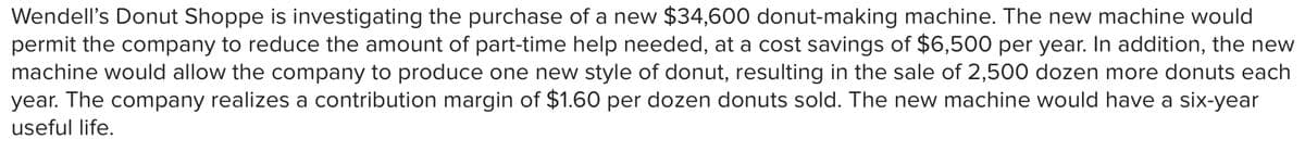 Wendell's Donut Shoppe is investigating the purchase of a new $34,600 donut-making machine. The new machine would
permit the company to reduce the amount of part-time help needed, at a cost savings of $6,500 per year. In addition, the new
machine would allow the company to produce one new style of donut, resulting in the sale of 2,500 dozen more donuts each
year. The company realizes a contribution margin of $1.60 per dozen donuts sold. The new machine would have a six-year
useful life.