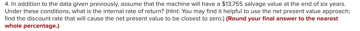 4. In addition to the data given previously, assume that the machine will have a $13,755 salvage value at the end of six years.
Under these conditions, what is the internal rate of return? (Hint: You may find it helpful to use the net present value approach;
find the discount rate that will cause the net present value to be closest to zero.) (Round your final answer to the nearest
whole percentage.)