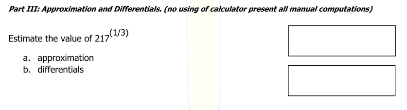 Part III: Approximation and Differentials. (no using of calculator present all manual computations)
Estimate the value of 217(1/3)
a. approximation
b. differentials