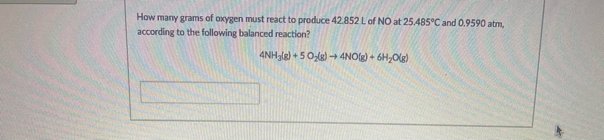 How many grams of oxygen must react to produce 42.852 L of NO at 25.485°C and 0.9590 atm,
according to the following balanced reaction?
4NH3(g) + 5 O2(g) 4NO(g) + 6H2O(g)
