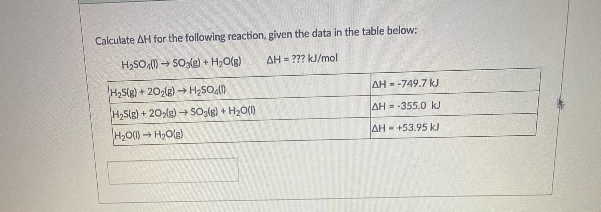 Calculate AH for the following reaction, given the data in the table below:
H2SO4() →
So:(g) + H2O(g)
AH = ??? kJ/mol
H2S(g) +202(g)→ H2SO4(1)
AH = -749.7 kJ
H,S(g) + 202(g) → SO3(g) + H2O(1)
AH = -355.0 kJ
H20(1) H20(g)
AH = +53.95 kJ
