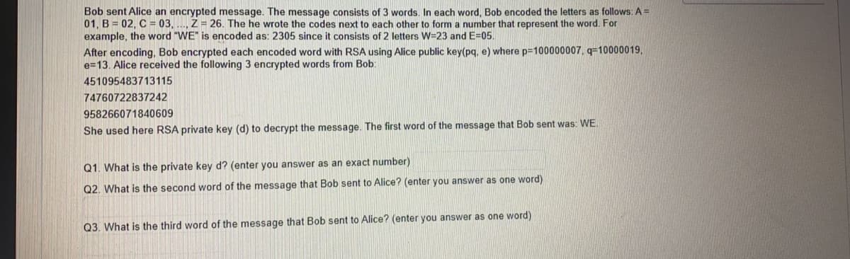 Bob sent Alice an encrypted message. The message consists of 3 words. In each word, Bob encoded the letters as follows: A =
01, B = 02, C = 03, .., Z = 26. The he wrote the codes next to each other to form a number that represent the word. For
example, the word "WE" is encoded as: 2305 since it consists of 2 letters W=23 and E=05.
After encoding, Bob encrypted each encoded word with RSA using Alice public key(pq, e) where p=100000007, q=10000019,
e=13. Alice received the following 3 encrypted words from Bob:
451095483713115
74760722837242
958266071840609
She used here RSA private key (d) to decrypt the message. The first word of the message that Bob sent was: WE.
Q1. What is the private key d? (enter you answer as an exact number)
Q2. What is the second word of the message that Bob sent to Alice? (enter you answer as one word)
Q3. What is the third word of the message that Bob sent to Alice? (enter you answer as one word)
