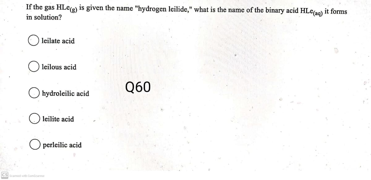 If the gas HLe(e) is given the name "hydrogen leilide," what is the name of the binary acid HLe(ag) it forms
in solution?
leilate acid
leilous acid
Q60
hydroleilic acid
leilite acid
perleilic acid
cs
Scanned with CamScanner
