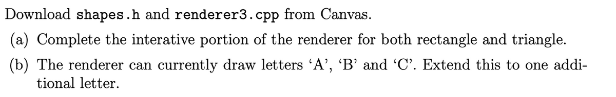 Download shapes.h and renderer3.cpp from Canvas.
(a) Complete the interative portion of the renderer for both rectangle and triangle.
(b) The renderer can currently draw letters 'A', 'B' and 'C'. Extend this to one addi-
tional letter.
