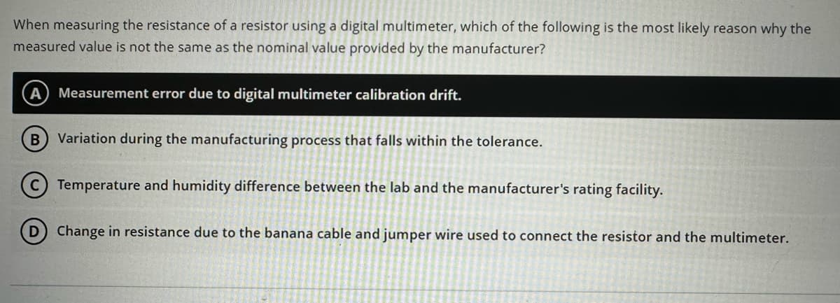 When measuring the resistance of a resistor using a digital multimeter, which of the following is the most likely reason why the
measured value is not the same as the nominal value provided by the manufacturer?
A Measurement error due to digital multimeter calibration drift.
B Variation during the manufacturing process that falls within the tolerance.
D
Temperature and humidity difference between the lab and the manufacturer's rating facility.
Change in resistance due to the banana cable and jumper wire used to connect the resistor and the multimeter.