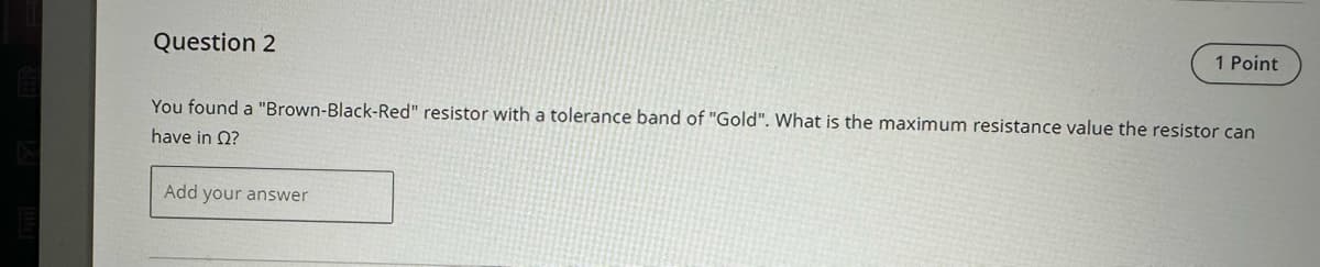 Question 2
1 Point
You found a "Brown-Black-Red" resistor with a tolerance band of "Gold". What is the maximum resistance value the resistor can
have in Q?
Add your answer