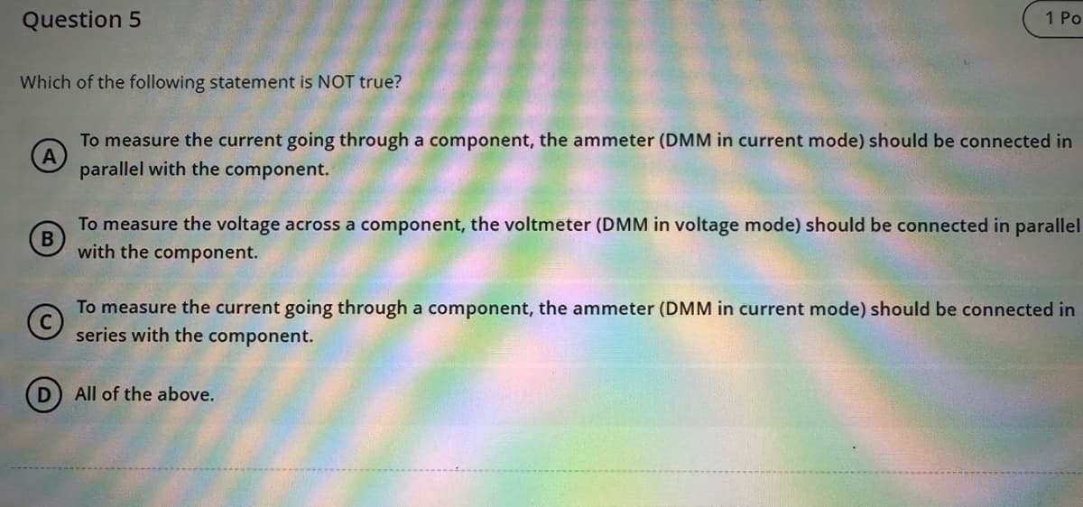 Question 5
Which of the following statement is NOT true?
A
To measure the current going through a component, the ammeter (DMM in current mode) should be connected in
parallel with the component.
1 Po
B
To measure the voltage across a component, the voltmeter (DMM in voltage mode) should be connected in parallel
with the component.
Ⓒ
To measure the current going through a component, the ammeter (DMM in current mode) should be connected in
series with the component.
D
All of the above.