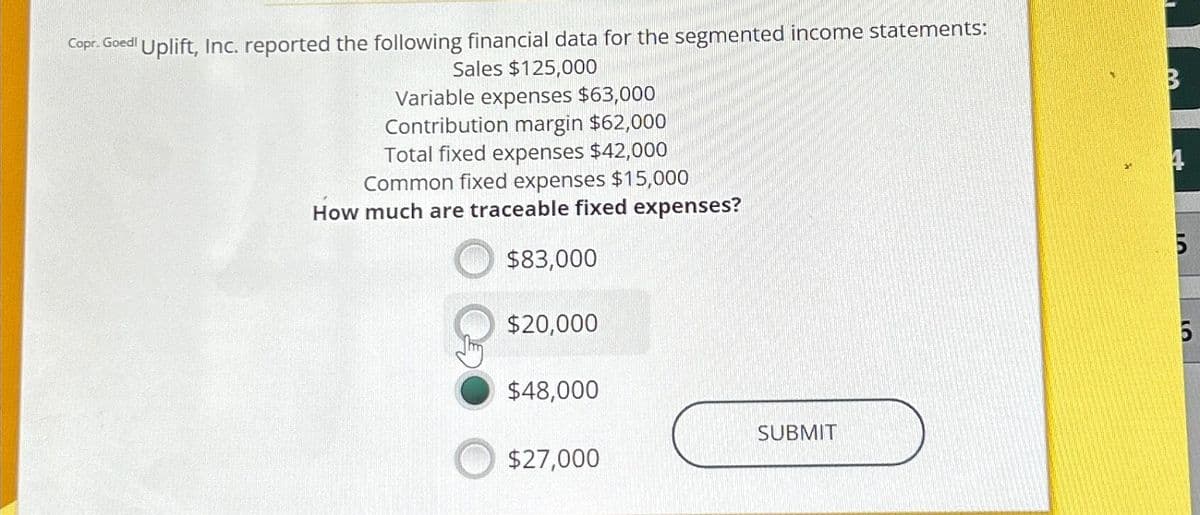 Copr. Goedl Uplift, Inc. reported the following financial data for the segmented income statements:
Sales $125,000
Variable expenses $63,000
Contribution margin $62,000
Total fixed expenses $42,000
Common fixed expenses $15,000
How much are traceable fixed expenses?
$83,000
$20,000
$48,000
$27,000
SUBMIT
B
4
5
LO
5