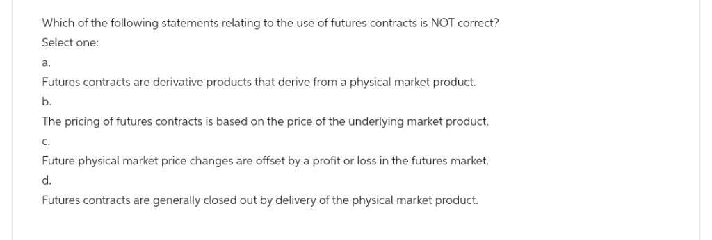 Which of the following statements relating to the use of futures contracts is NOT correct?
Select one:
a.
Futures contracts are derivative products that derive from a physical market product.
b.
The pricing of futures contracts is based on the price of the underlying market product.
C.
Future physical market price changes are offset by a profit or loss in the futures market.
d.
Futures contracts are generally closed out by delivery of the physical market product.