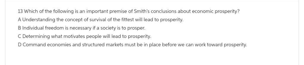 13 Which of the following is an important premise of Smith's conclusions about economic prosperity?
A Understanding the concept of survival of the fittest will lead to prosperity.
B Individual freedom is necessary if a society is to prosper.
C Determining what motivates people will lead to prosperity.
D Command economies and structured markets must be in place before we can work toward prosperity.