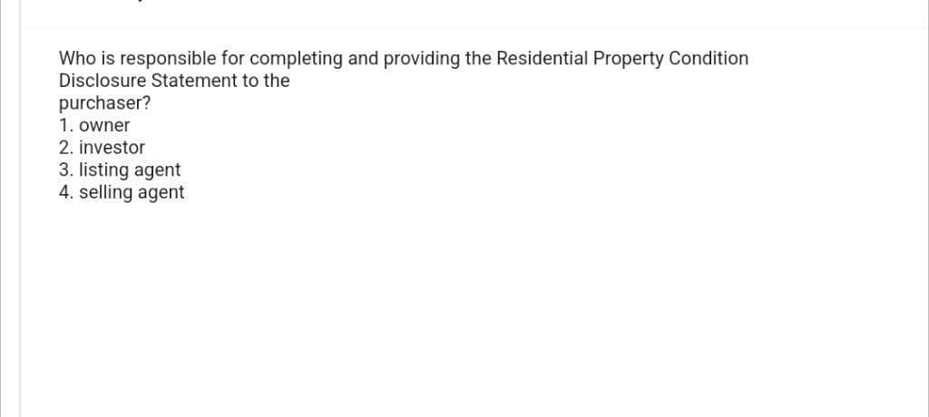 Who is responsible for completing and providing the Residential Property Condition
Disclosure Statement to the
purchaser?
1. owner
2. investor
3. listing agent
4. selling agent