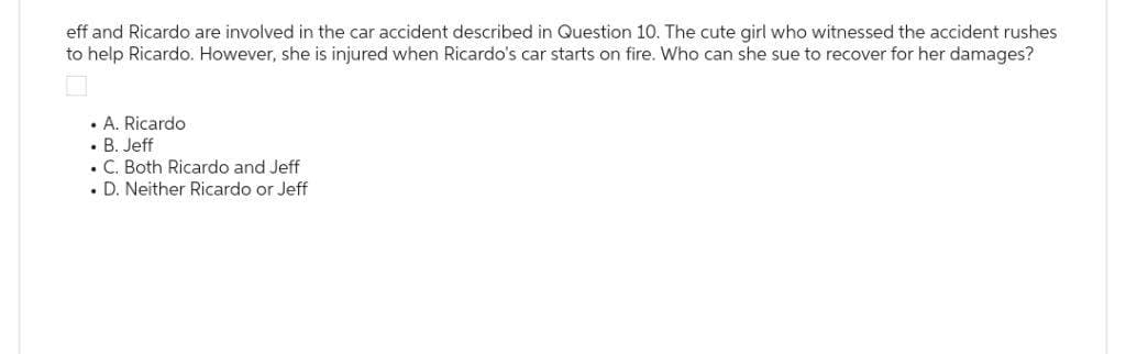 eff and Ricardo are involved in the car accident described in Question 10. The cute girl who witnessed the accident rushes
to help Ricardo. However, she is injured when Ricardo's car starts on fire. Who can she sue to recover for her damages?
• A. Ricardo
. B. Jeff
. C. Both Ricardo and Jeff
. D. Neither Ricardo or Jeff