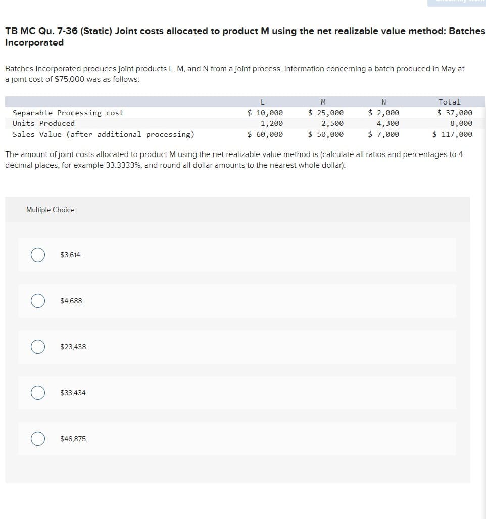 TB MC Qu. 7-36 (Static) Joint costs allocated to product M using the net realizable value method: Batches
Incorporated
Batches Incorporated produces joint products L, M, and N from a joint process. Information concerning a batch produced in May at
a joint cost of $75,000 was as follows:
Separable Processing cost
Units Produced
Sales Value (after additional processing)
Multiple Choice
O
C
The amount of joint costs allocated to product M using the net realizable value method is (calculate all ratios and percentages to 4
decimal places, for example 33.3333%, and round all dollar amounts to the nearest whole dollar):
$3,614.
$4,688.
$23,438.
$33,434.
L
$ 10,000
1,200
$ 60,000
$46,875.
M
$ 25,000
2,500
$ 50,000
N
$ 2,000
4,300
$ 7,000
Total
$ 37,000
8,000
$ 117,000