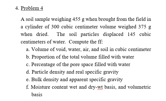4. Problem 4
A soil sample weighing 455 g when brought from the field in
a cylinder of 300 cubic centimeter volume weighed 375 g
when dried.
The soil particles displaced 145 cubic
centimeters of water. Compute the ff:
a. Volume of void, water, air, and soil in cubic centimeter
b. Proportion of the total volume filled with water
c. Percentage of the pore space filled with water
d. Particle density and real specific gravity
e. Bulk density and apparent specific gravity
f. Moisture content wet and dry-wt basis, and volumetric
basis
