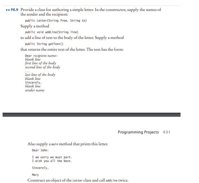 . P8.9 Provide a class for authoring a simple letter. In the constructor, supply the names of
the sender and the recipient:
public Letter(String from, String to)
Supply a method
public void addline(String line)
to add a line of text to the body of the letter. Supply a method
public String getText ()
that returns the entire text of the letter. The text has the form:
Dear recipient name:
blank line
first line of the body
second line of the body
last line of the body
blank line
Sincerely,
blank line
sender name
Programming Projects 431
Also supply a main method that prints this letter.
Dear John:
I am sorry we must part.
I wish you all the best.
Sincerely,
Mary
Construct an object of the Letter class and call addLine twice.
