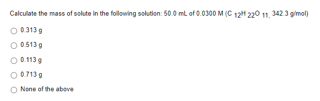 Calculate the mass of solute in the following solution: 50.0 mL of 0.0300 M (C 12H 220 11, 342.3 g/mol)
O 0.313 g
O 0.513 g
0.113 g
0.713 g
None of the above
