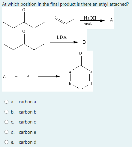 At which position in the final product is there an ethyl attached?
NaOH
A
heat
LDA
B
A + B
O a. carbon a
O b. carbon b
Ос.
carbon c
O d. carbon e
e. carbon d
