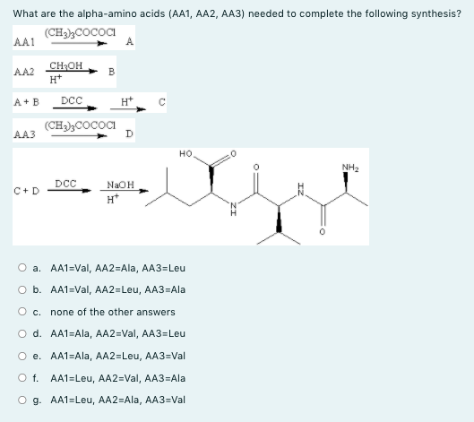 What are the alpha-amino acids (AA1, AA2, AA3) needed to complete the following synthesis?
(CH)COCOCI
A.
AA1
CHOH
H*
AA2
B
A+ B
DCC
H*
(CH3);COCOCI
D
AA3
но.
NH2
DCC
NaOH
C+D
H*
O a. AA1=Val, AA2=Ala, AA3=Leu
O b. AA1=Val, AA2=Leu, AA3=Ala
O c. none of the other answers
O d. AA1=Ala, AA2=Val, AA3=Leu
O e. AA1=Ala, AA2=Leu, AA3=Val
O f. AA1=Leu, AA2=Val, AA3=Ala
O g. AA1=Leu, AA2=Ala, AA3=Val
