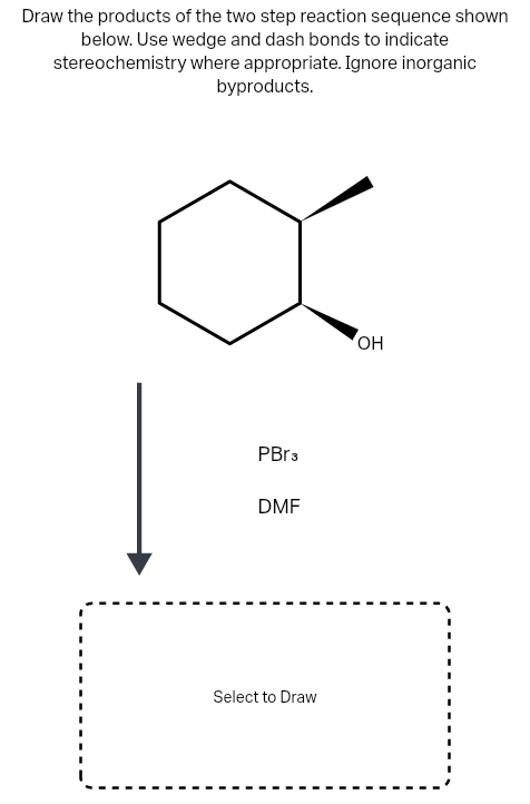 Draw the products of the two step reaction sequence shown
below. Use wedge and dash bonds to indicate
stereochemistry where appropriate. Ignore inorganic
byproducts.
OH
PBR3
DMF
Select to Draw
