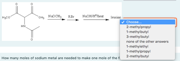 N2OCH3
N2OH/H*heat
RBr
HCo
leucine
Choose...
HN,
2-methylpropyl
1-methylbutyl
3-methylbutyl
none of the other answers
1-methylethyl
1-methylpropyl
2-methylbutyl
How many moles of sodium metal are needed to make one mole of the fi
