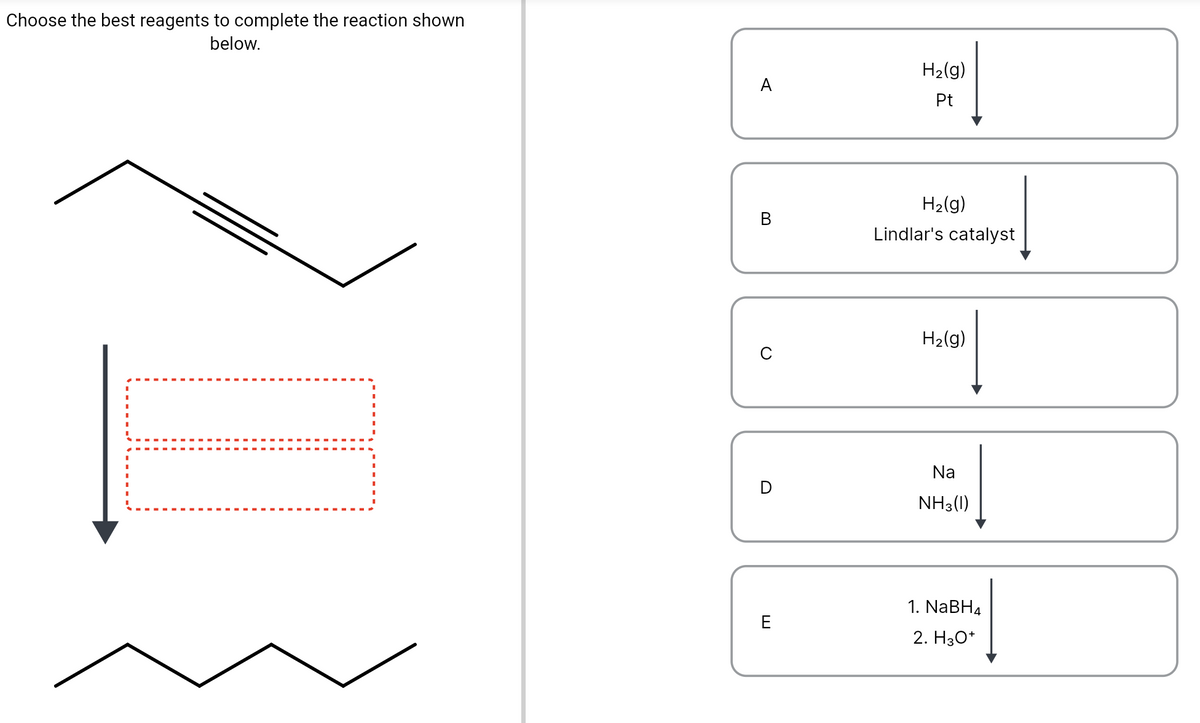Choose the best reagents to complete the reaction shown
below.
H2(g)
A
Pt
H2(g)
В
Lindlar's catalyst
H2(g)
Na
NH3(1)
1. NaBH4
E
2. Нзо*
