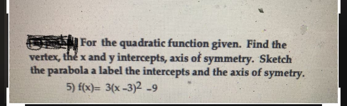 For the quadratic function given. Find the
vertex, the x and y intercepts, axis of symmetry. Sketch
the parabola a label the intercepts and the axis of symetry.
5) f(x)= 3(x-3)² -9