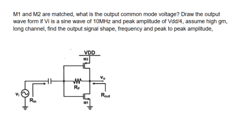 M1 and M2 are matched, what is the output common mode voltage? Draw the output
wave form if Vi is a sine wave of 10MHz and peak amplitude of Vdd/4, assume high gm,
long channel, find the output signal shape, frequency and peak to peak amplitude,
Rin
ww
RF
VDD
M2
M1
Rout