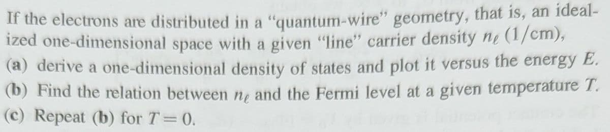 If the electrons are distributed in a "quantum-wire" geometry, that is, an ideal-
ized one-dimensional space with a given "line" carrier density ne (1/cm),
(a) derive a one-dimensional density of states and plot it versus the energy E.
(b) Find the relation between ne and the Fermi level at a given temperature T.
(c) Repeat (b) for T = 0.