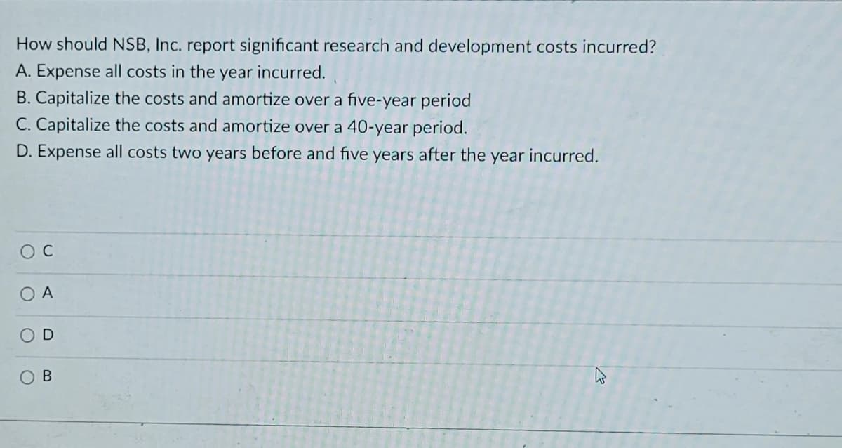 How should NSB, Inc. report significant research and development costs incurred?
A. Expense all costs in the year incurred.
B. Capitalize the costs and amortize over a five-year period
C. Capitalize the costs and amortize over a 40-year period.
D. Expense all costs two years before and five years after the year incurred.
A
D
В
