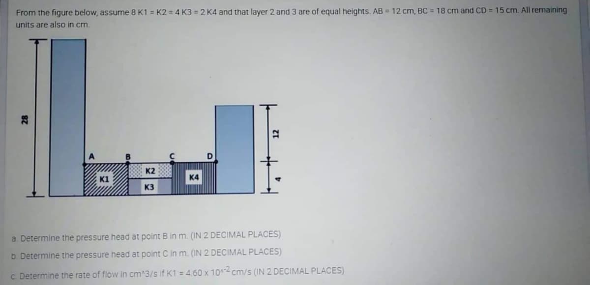 From the figure below, assume 8 K1 = K2 = 4 K3 = 2 K4 and that layer 2 and 3 are of equal heights. AB = 12 cm, BC = 18 cm and CD = 15 cm. All remaining
units are also in cm.
K2
E K1
K4
K3
a. Determine the pressure head at point B in m. (IN 2 DECIMAL PLACES)
b. Determine the pressure head at point C in m. (IN 2 DECIMAL PLACES)
c. Determine the rate of flow in cm^3/s if K1 = 460 x 10 cm/s (IN 2 DECIMAL PLACES)
