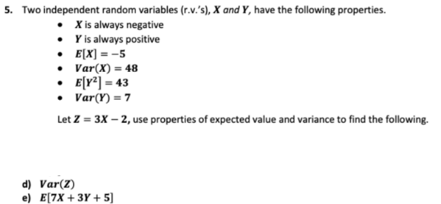 5. Two independent random variables (r.v.'s), X and Y, have the following properties.
• Xis always negative
• Y is always positive
• E[X] = -5
• Var(X) = 48
• E[Y*] = 43
• Var(Y) = 7
Let Z = 3X – 2, use properties of expected value and variance to find the following.
d) Var(Z)
e) E[7X + 3Y + 5]
